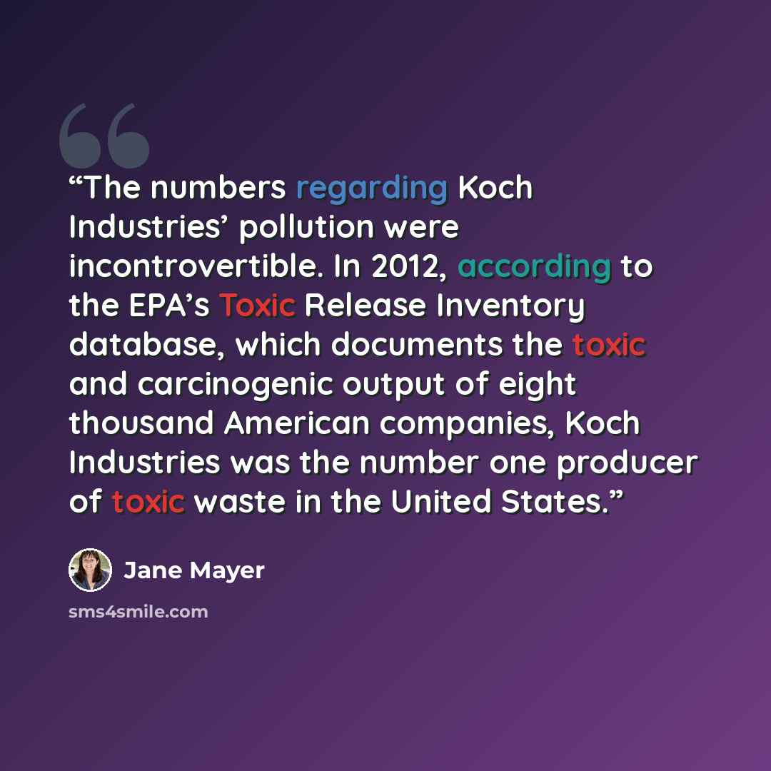 “The numbers regarding Koch Industries’ pollution were incontrovertible. In 2012, according to the EPA’s Toxic Release Inventory database, which documents the toxic and carcinogenic output of eight thousand American companies, Koch Industries was the number one producer of toxic waste in the United…” quote by Jane Mayer
