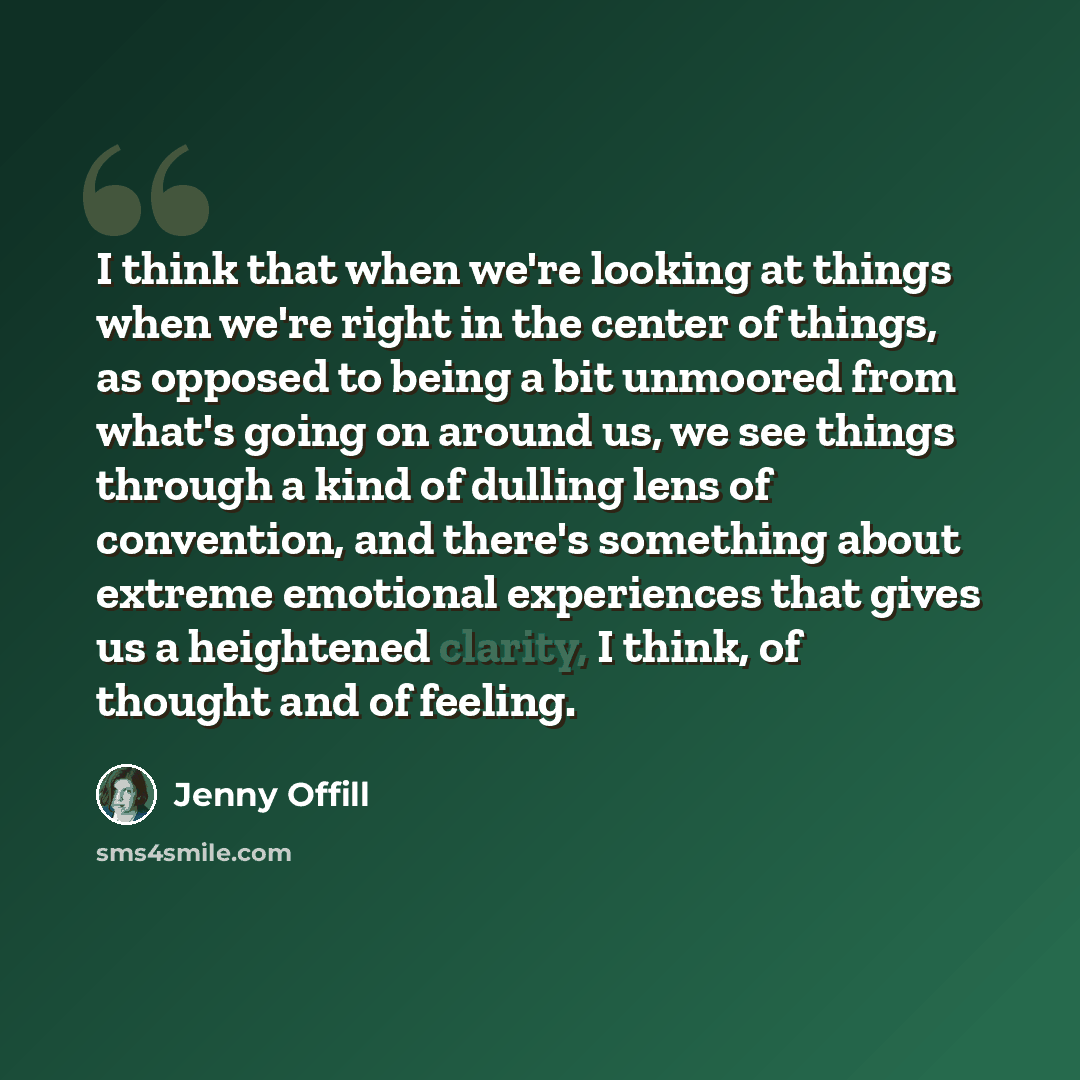 “I think that when we're looking at things when we're right in the center of things, as opposed to being a bit unmoored from what's going on around us, we see things through a kind of dulling lens of convention, and there's something about extreme emotional experiences that gives us a heightened…” quote by Jenny Offill
