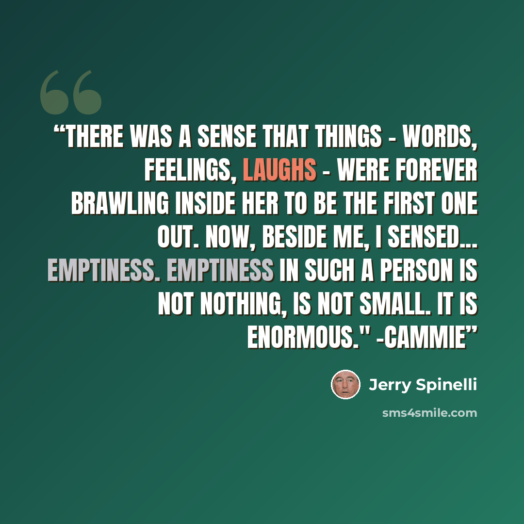 “There was a sense that things - words, feelings, laughs - were forever brawling inside her to be the first one out. Now, beside me, I sensed... emptiness. Emptiness in such a person is not nothing, is not small. It is enormous." -Cammie” quote by Jerry Spinelli