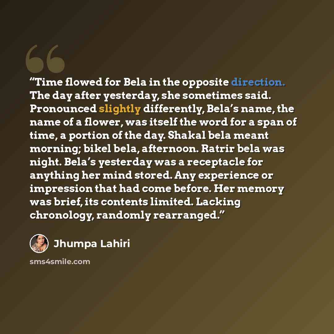 “Time flowed for Bela in the opposite direction. The day after yesterday, she sometimes said. Pronounced slightly differently, Bela’s name, the name of a flower, was itself the word for a span of time, a portion of the day. Shakal bela meant morning; bikel bela, afternoon. Ratrir bela was night…” quote by Jhumpa Lahiri