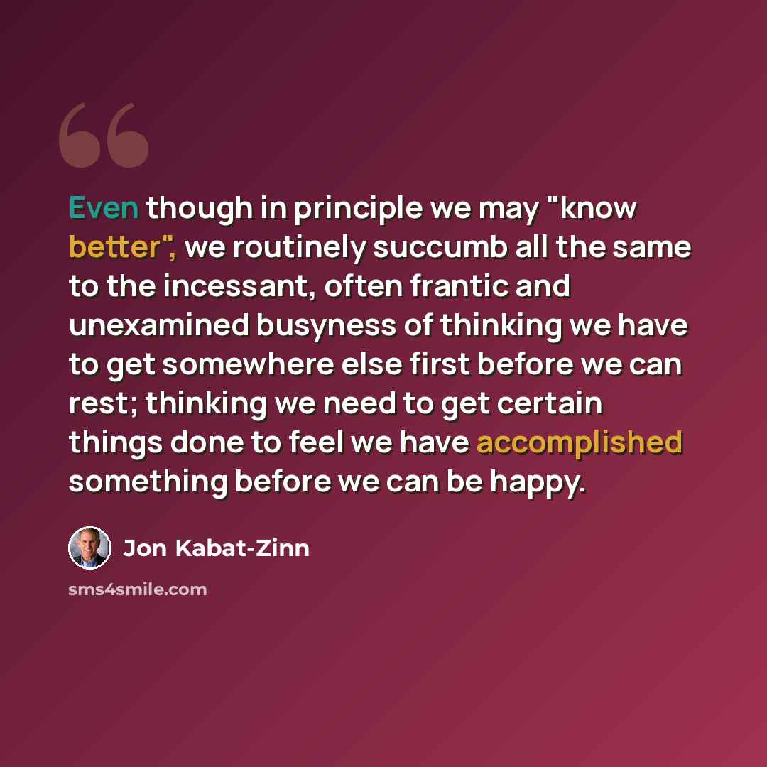 “Even though in principle we may "know better", we routinely succumb all the same to the incessant, often frantic and unexamined busyness of thinking we have to get somewhere else first before we can rest; thinking we need to get certain things done to feel we have accomplished something before we…” quote by Jon Kabat-Zinn