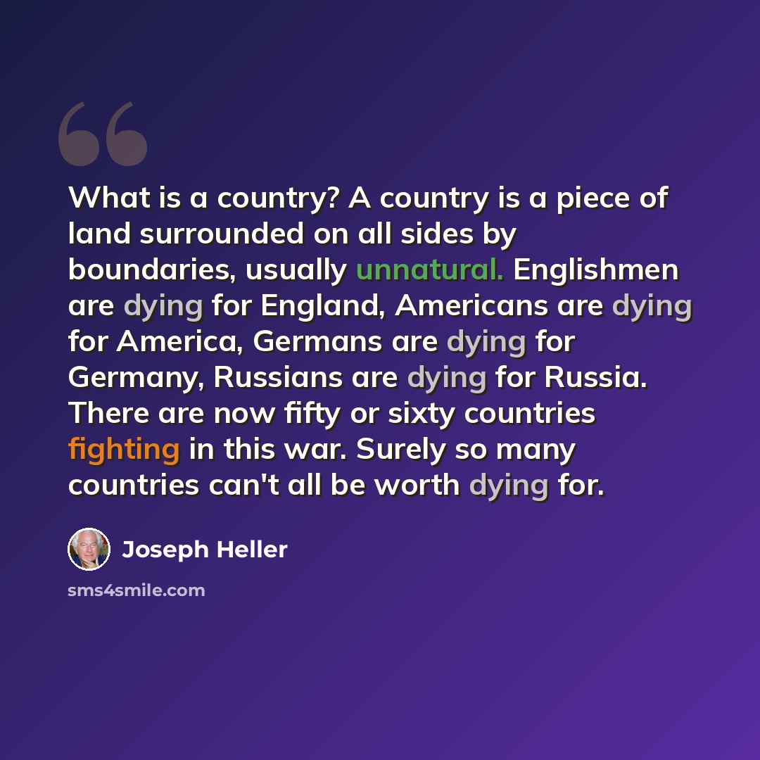 “What is a country? A country is a piece of land surrounded on all sides by boundaries, usually unnatural. Englishmen are dying for England, Americans are dying for America, Germans are dying for Germany, Russians are dying for Russia. There are now fifty or sixty countries fighting in this war…” quote by Joseph Heller