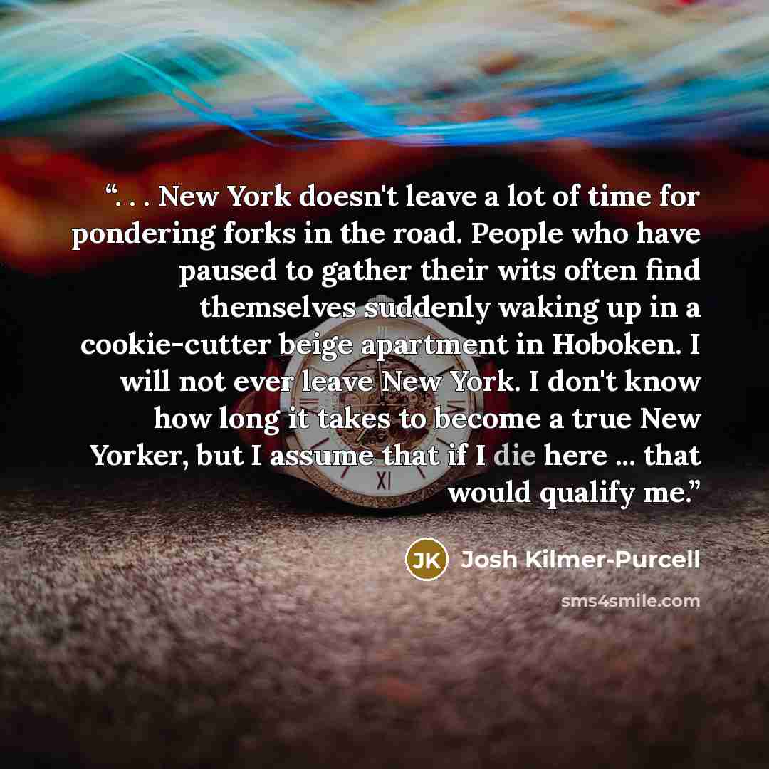“. . . New York doesn't leave a lot of time for pondering forks in the road. People who have paused to gather their wits often find themselves suddenly waking up in a cookie-cutter beige apartment in Hoboken. I will not ever leave New York. I don't know how long it takes to become a true New…” quote by Josh Kilmer-Purcell