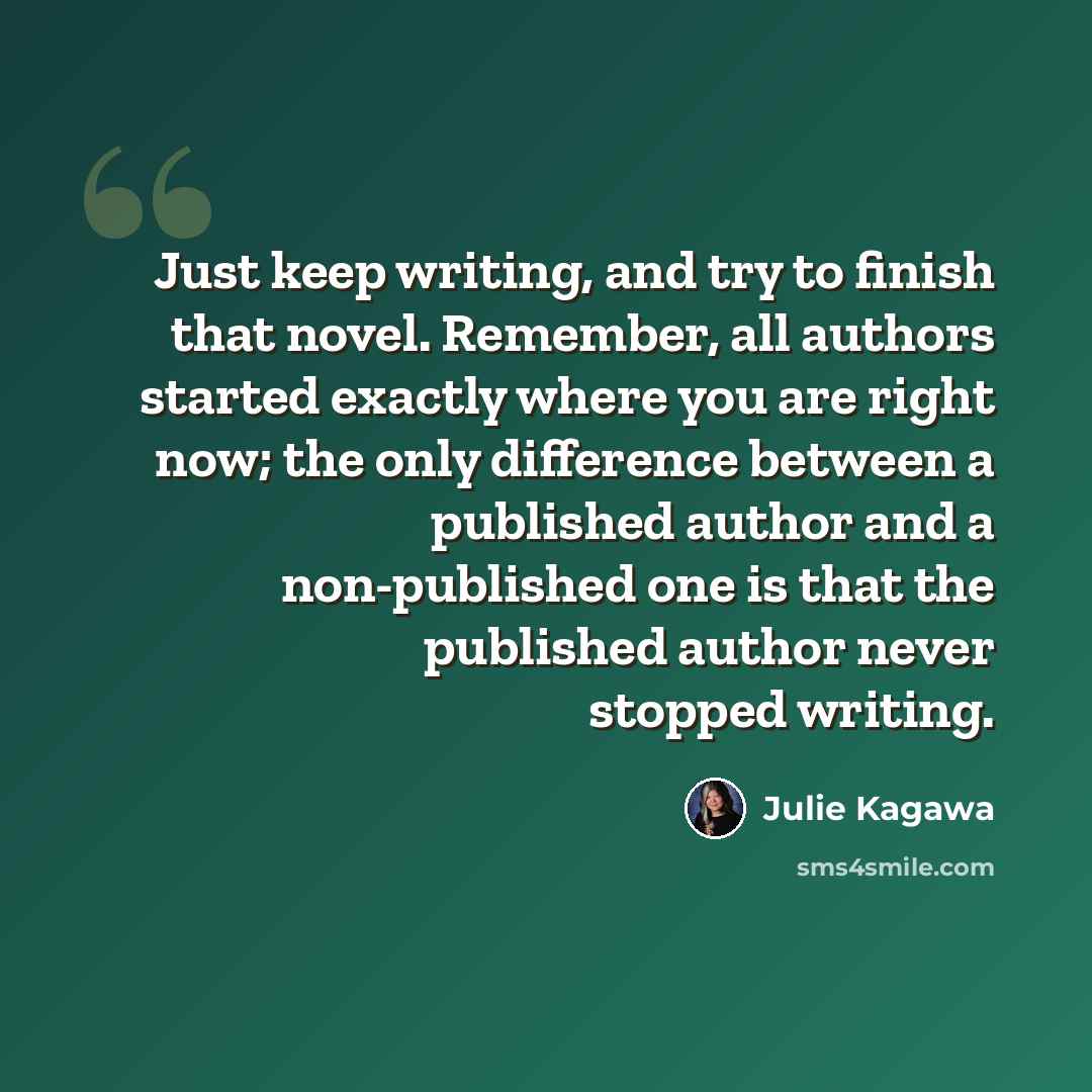 “Just keep writing, and try to finish that novel. Remember, all authors started exactly where you are right now; the only difference between a published author and a non-published one is that the published author never stopped writing.” quote by Julie Kagawa