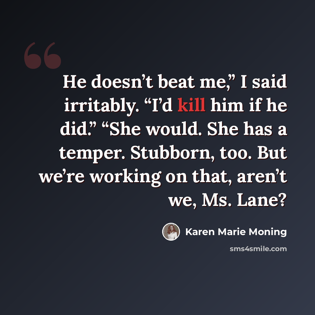 “He doesn’t beat me,” I said irritably. “I’d kill him if he did.” “She would. She has a temper. Stubborn, too. But we’re working on that, aren’t we, Ms. Lane?” quote by Karen Marie Moning