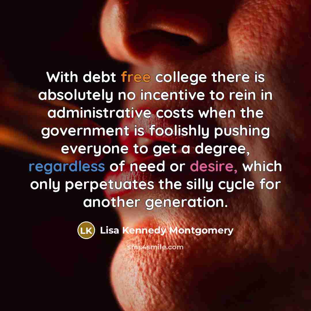 “With debt free college there is absolutely no incentive to rein in administrative costs when the government is foolishly pushing everyone to get a degree, regardless of need or desire, which only perpetuates the silly cycle for another generation.” quote by Lisa Kennedy Montgomery
