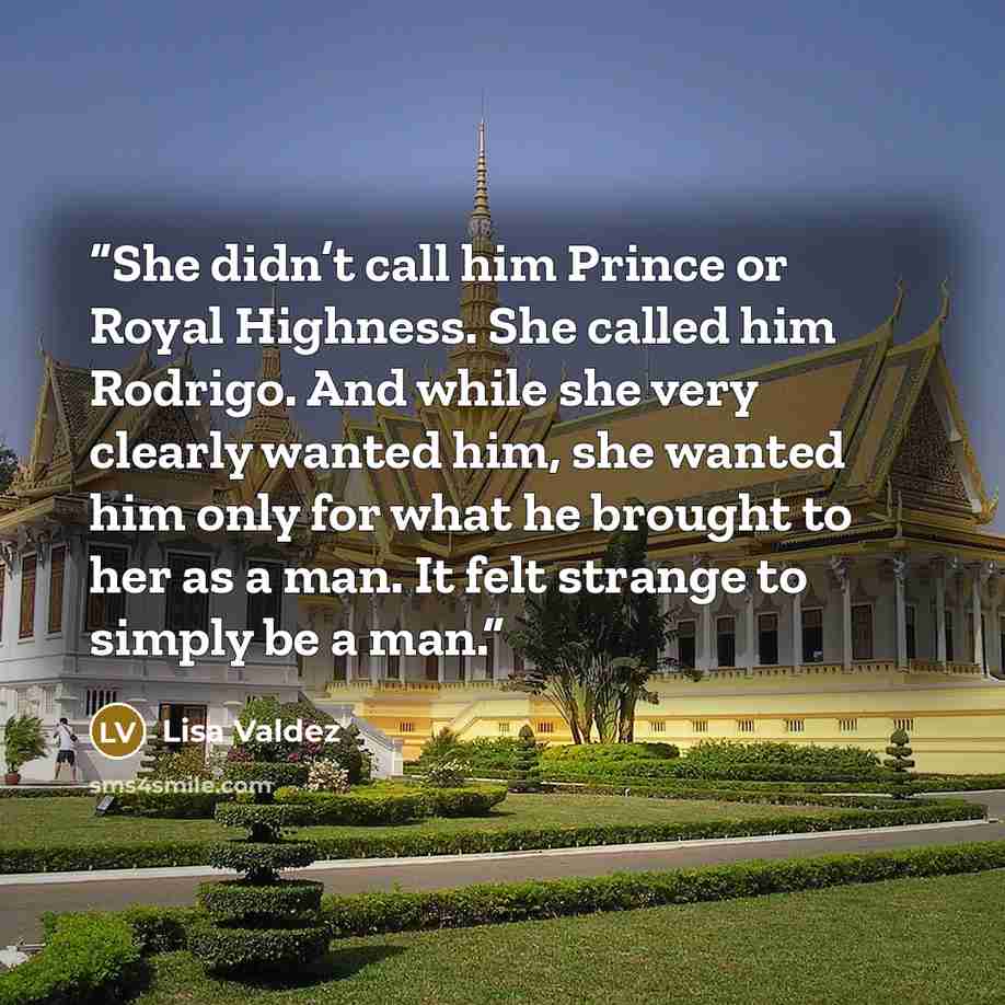 “She didn’t call him Prince or Royal Highness. She called him Rodrigo. And while she very clearly wanted him, she wanted him only for what he brought to her as a man. It felt strange to simply be a man.” quote by Lisa Valdez