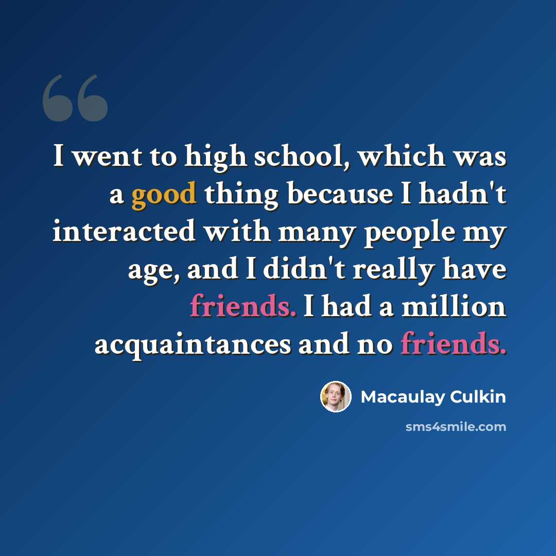 “I went to high school, which was a good thing because I hadn't interacted with many people my age, and I didn't really have friends. I had a million acquaintances and no friends.” quote by Macaulay Culkin