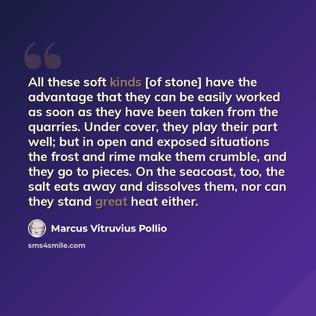 “All these soft kinds [of stone] have the advantage that they can be easily worked as soon as they have been taken from the quarries. Under cover, they play their part well; but in open and exposed situations the frost and rime make them crumble, and they go to pieces. On the seacoast, too, the…” quote by Marcus Vitruvius Pollio