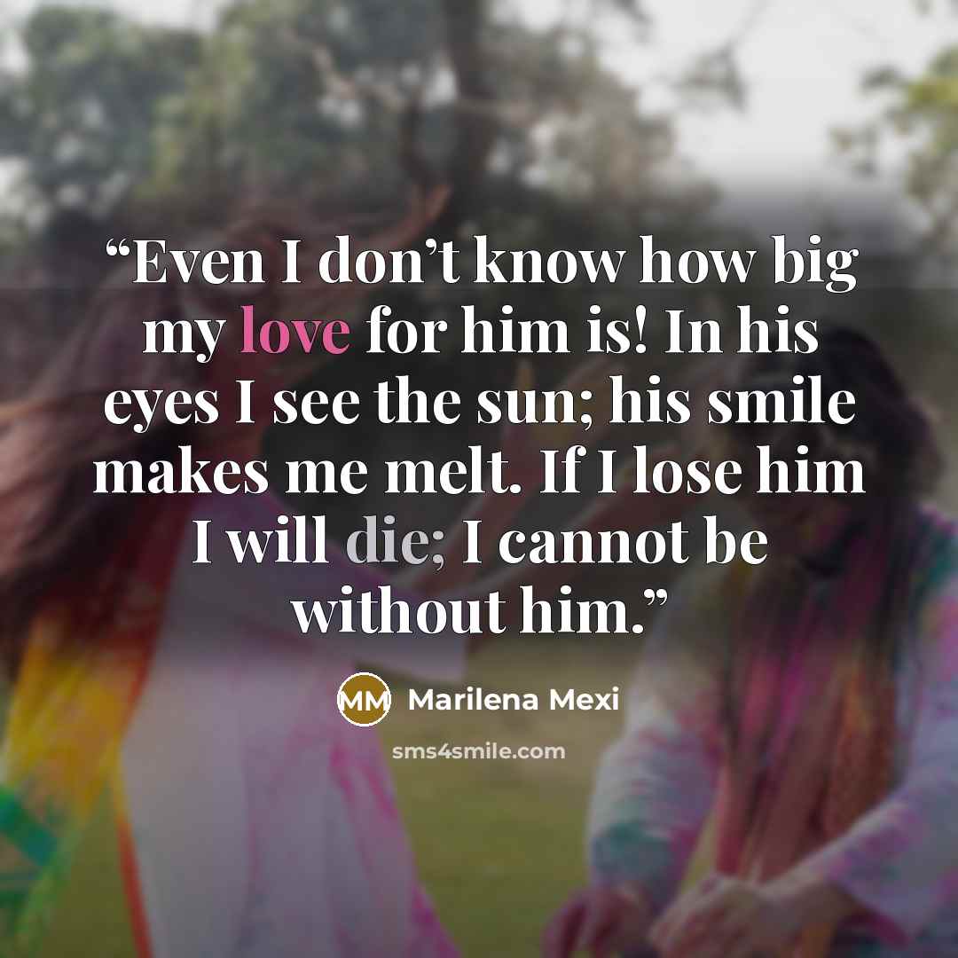 “Even I don’t know how big my love for him is! In his eyes I see the sun; his smile makes me melt. If I lose him I will die; I cannot be without him.” quote by Marilena Mexi