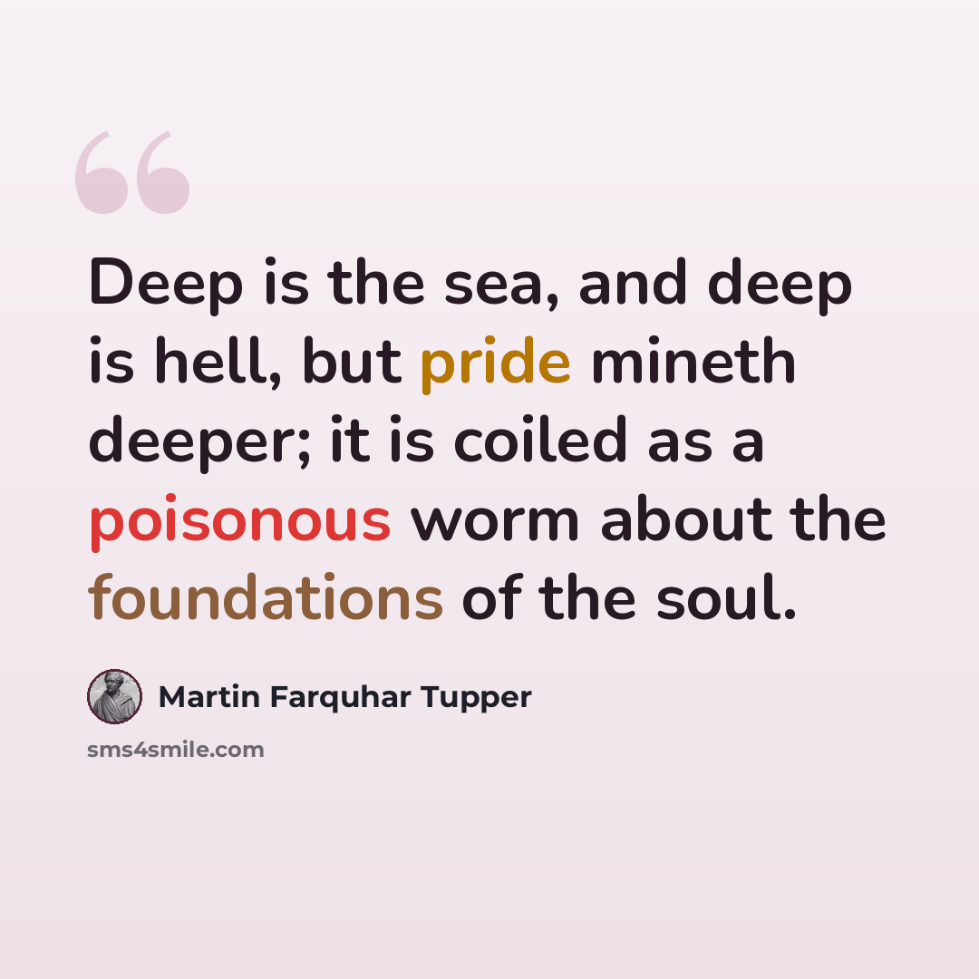“Deep is the sea, and deep is hell, but pride mineth deeper; it is coiled as a poisonous worm about the foundations of the soul.” quote by Martin Farquhar Tupper