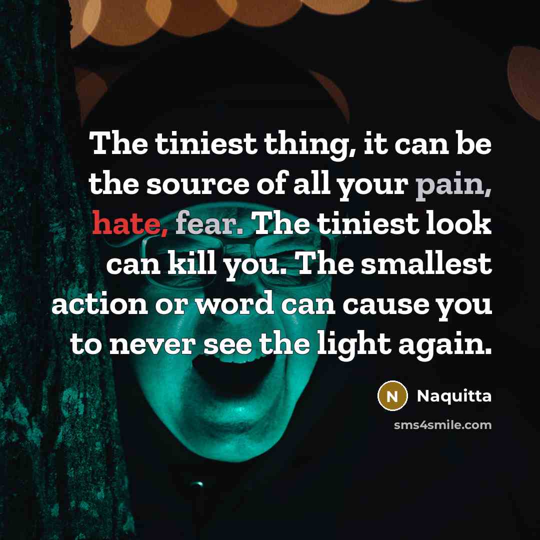 “The tiniest thing, it can be the source of all your pain, hate, fear. The tiniest look can kill you. The smallest action or word can cause you to never see the light again.” quote by Naquitta