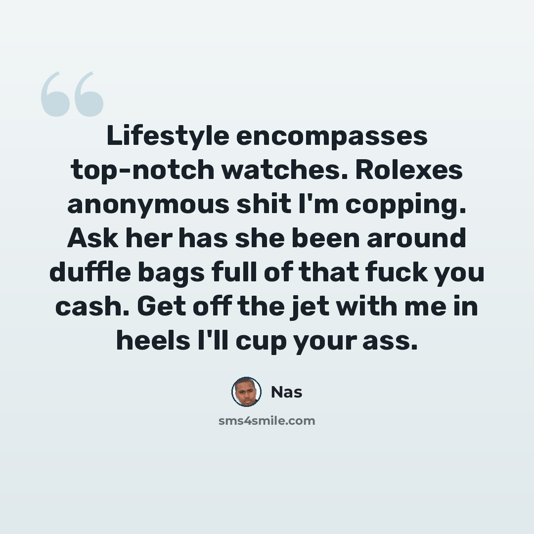 “Lifestyle encompasses top-notch watches. Rolexes anonymous shit I'm copping. Ask her has she been around duffle bags full of that fuck you cash. Get off the jet with me in heels I'll cup your ass.” quote by Nas
