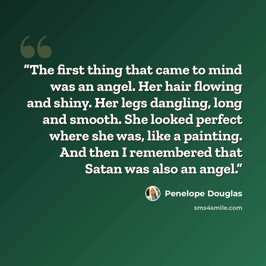 “The first thing that came to mind was an angel. Her hair flowing and shiny. Her legs dangling, long and smooth. She looked perfect where she was, like a painting. And then I remembered that Satan was also an angel.” quote by Penelope Douglas