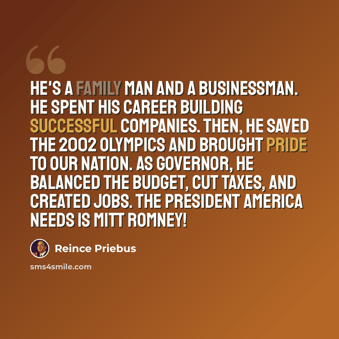 “He's a family man and a businessman. He spent his career building successful companies. Then, he saved the 2002 Olympics and brought pride to our nation. As governor, he balanced the budget, cut taxes, and created jobs. The president America needs is Mitt Romney!” quote by Reince Priebus
