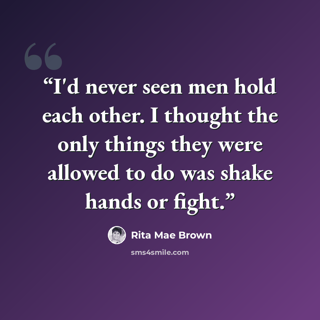 “I'd never seen men hold each other. I thought the only things they were allowed to do was shake hands or fight.” quote by Rita Mae Brown