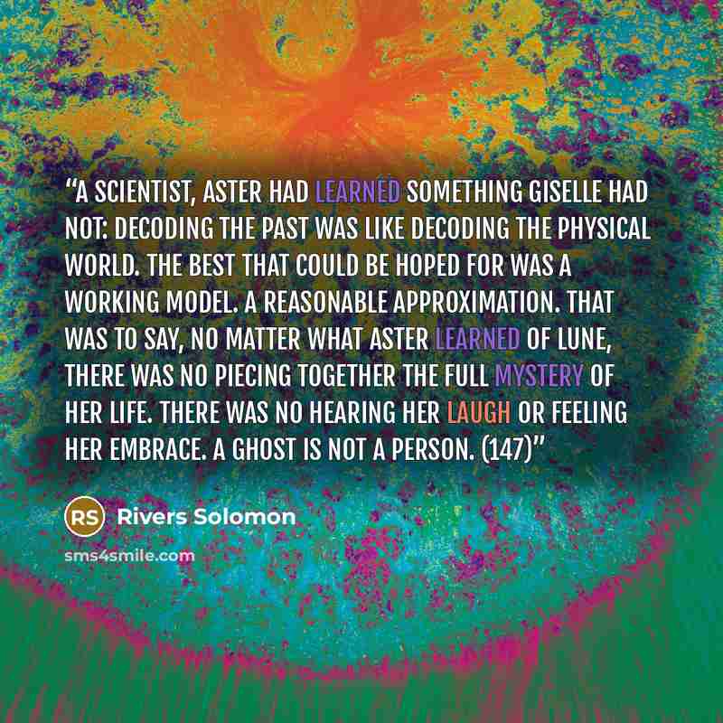 “A scientist, Aster had learned something GIselle had not: decoding the past was like decoding the physical world. The best that could be hoped for was a working model. A reasonable approximation. That was to say, no matter what Aster learned of Lune, there was no piecing together the full mystery…” quote by Rivers Solomon