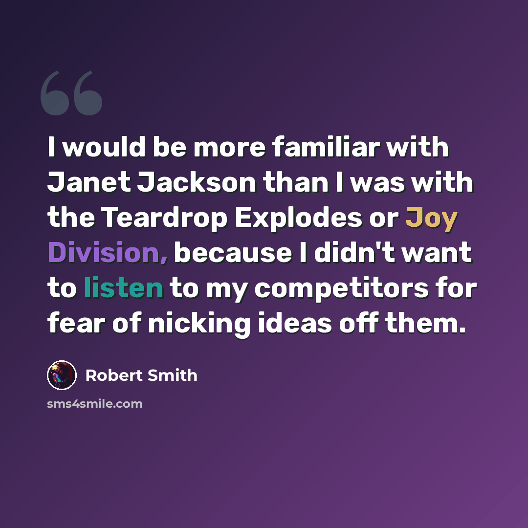 “I would be more familiar with Janet Jackson than I was with the Teardrop Explodes or Joy Division, because I didn't want to listen to my competitors for fear of nicking ideas off them.” quote by Robert Smith