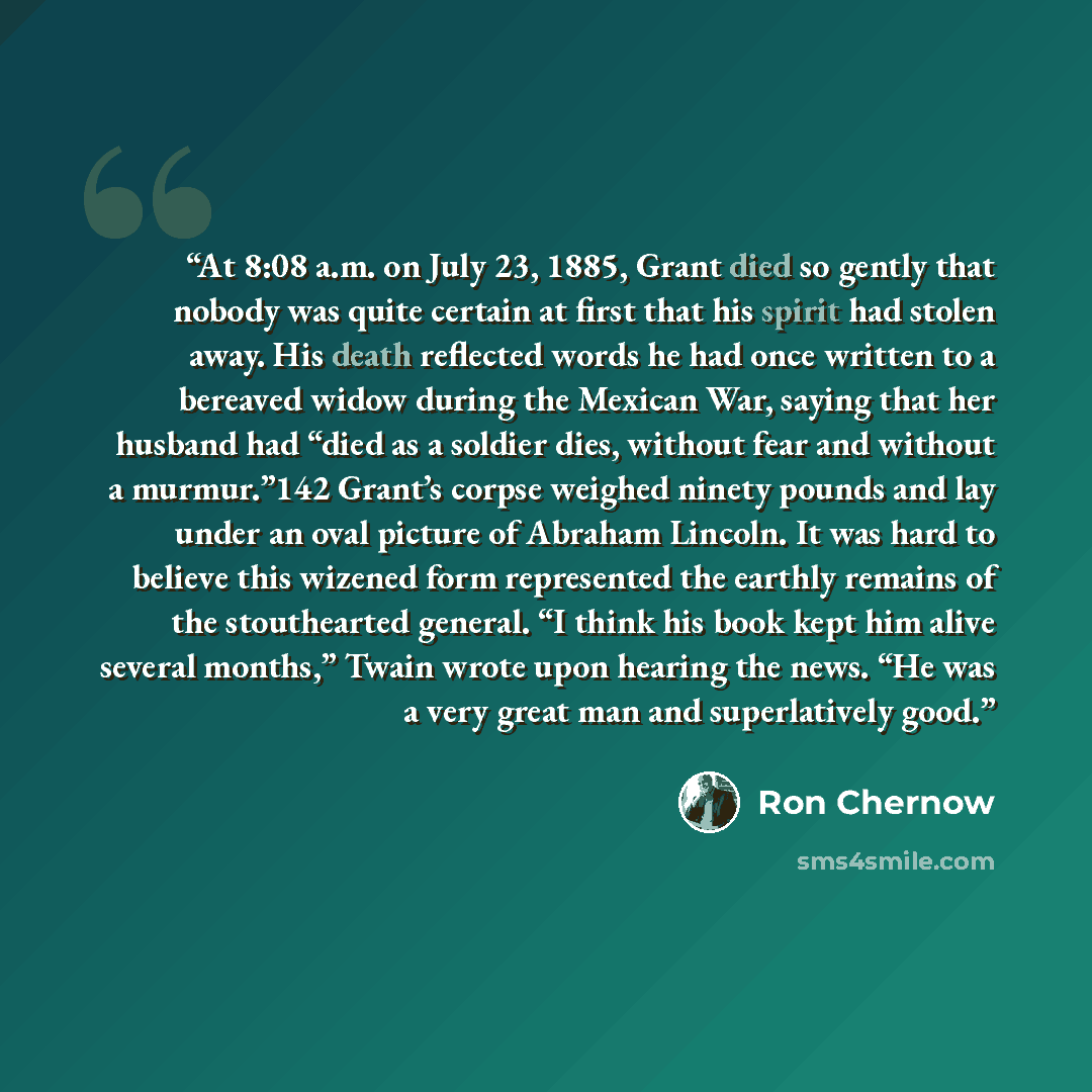 “At 8:08 a.m. on July 23, 1885, Grant died so gently that nobody was quite certain at first that his spirit had stolen away. His death reflected words he had once written to a bereaved widow during the Mexican War, saying that her husband had “died as a soldier dies, without fear and without a…” quote by Ron Chernow