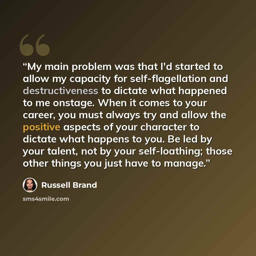 “My main problem was that I'd started to allow my capacity for self-flagellation and destructiveness to dictate what happened to me onstage. When it comes to your career, you must always try and allow the positive aspects of your character to dictate what happens to you. Be led by your talent, not…” quote by Russell Brand