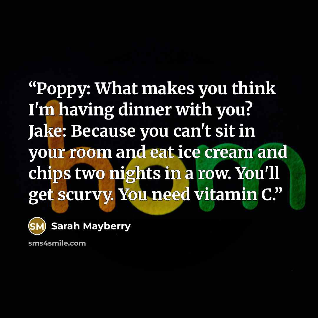 “Poppy: What makes you think I'm having dinner with you? Jake: Because you can't sit in your room and eat ice cream and chips two nights in a row. You'll get scurvy. You need vitamin C.” quote by Sarah Mayberry
