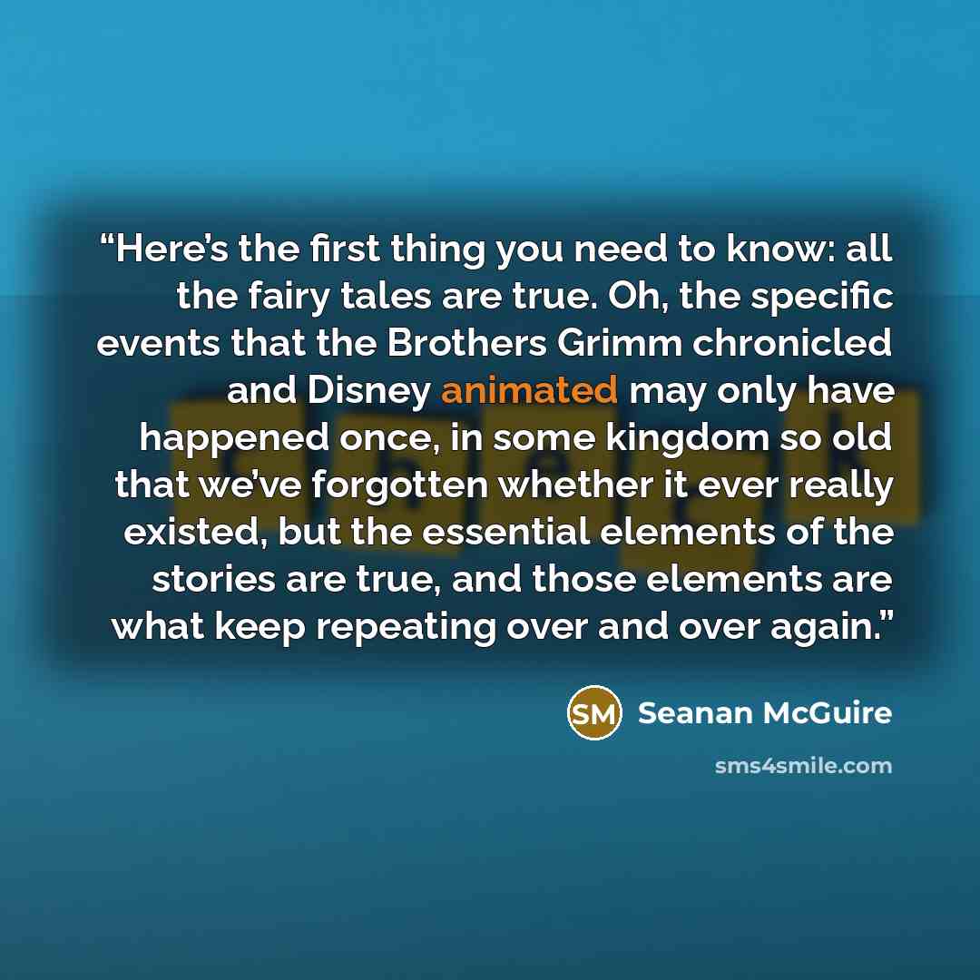 “Here’s the first thing you need to know: all the fairy tales are true. Oh, the specific events that the Brothers Grimm chronicled and Disney animated may only have happened once, in some kingdom so old that we’ve forgotten whether it ever really existed, but the essential elements of the stories…” quote by Seanan McGuire