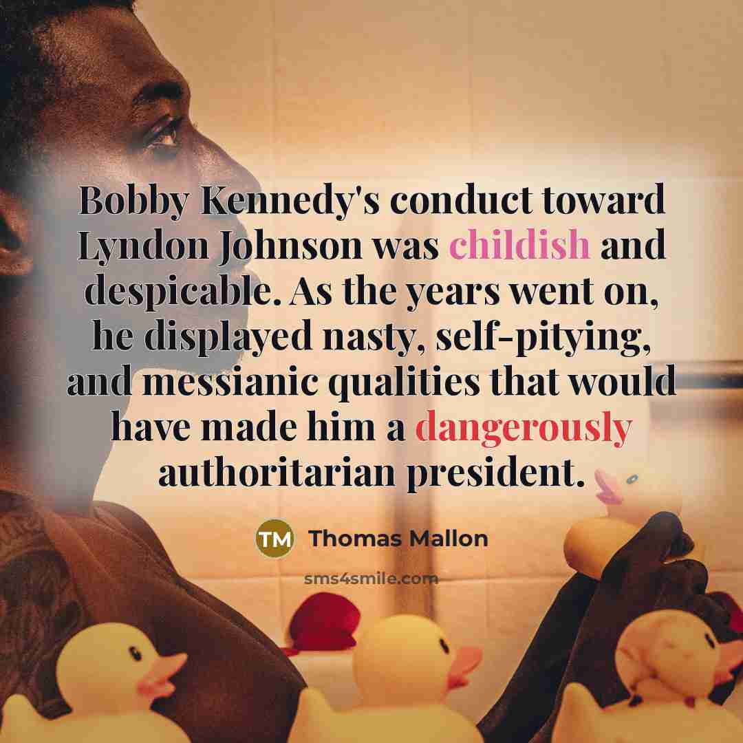 “Bobby Kennedy's conduct toward Lyndon Johnson was childish and despicable. As the years went on, he displayed nasty, self-pitying, and messianic qualities that would have made him a dangerously authoritarian president.” quote by Thomas Mallon