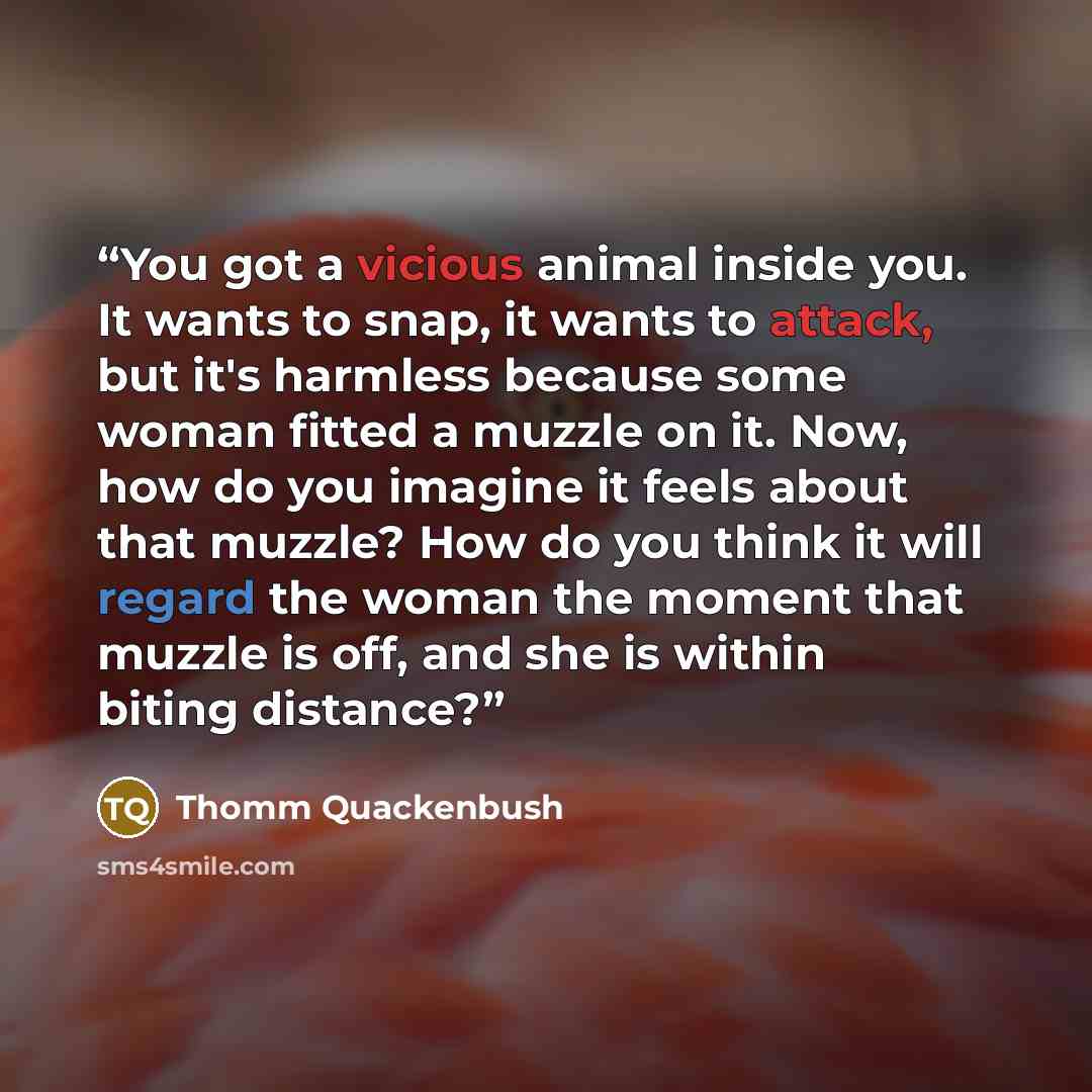 “You got a vicious animal inside you. It wants to snap, it wants to attack, but it's harmless because some woman fitted a muzzle on it. Now, how do you imagine it feels about that muzzle? How do you think it will regard the woman the moment that muzzle is off, and she is within biting distance?” quote by Thomm Quackenbush