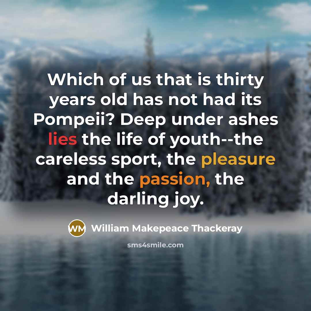 “Which of us that is thirty years old has not had its Pompeii? Deep under ashes lies the life of youth--the careless sport, the pleasure and the passion, the darling joy.” quote by William Makepeace Thackeray