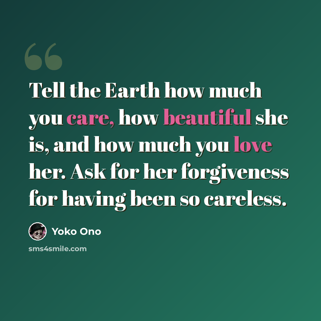 “Tell the Earth how much you care, how beautiful she is, and how much you love her. Ask for her forgiveness for having been so careless.” quote by Yoko Ono