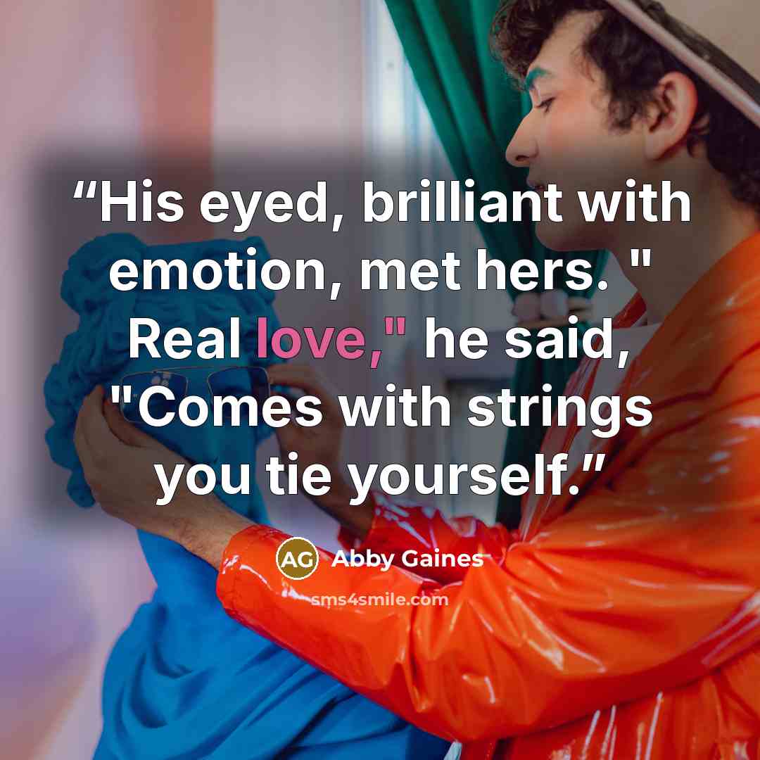 “His eyed, brilliant with emotion, met hers. " Real love," he said, "Comes with strings you tie yourself.” quote by Abby Gaines