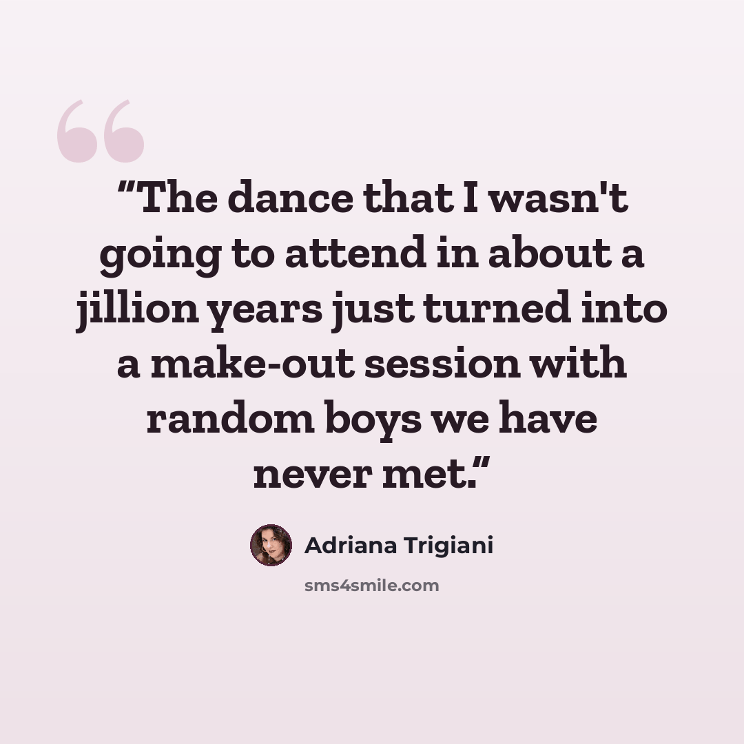 “The dance that I wasn't going to attend in about a jillion years just turned into a make-out session with random boys we have never met.” quote by Adriana Trigiani