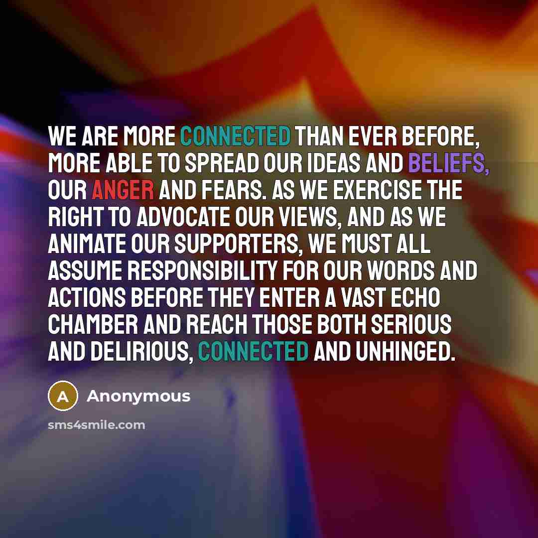 “We are more connected than ever before, more able to spread our ideas and beliefs, our anger and fears. As we exercise the right to advocate our views, and as we animate our supporters, we must all assume responsibility for our words and actions before they enter a vast echo chamber and reach…” quote by Anonymous