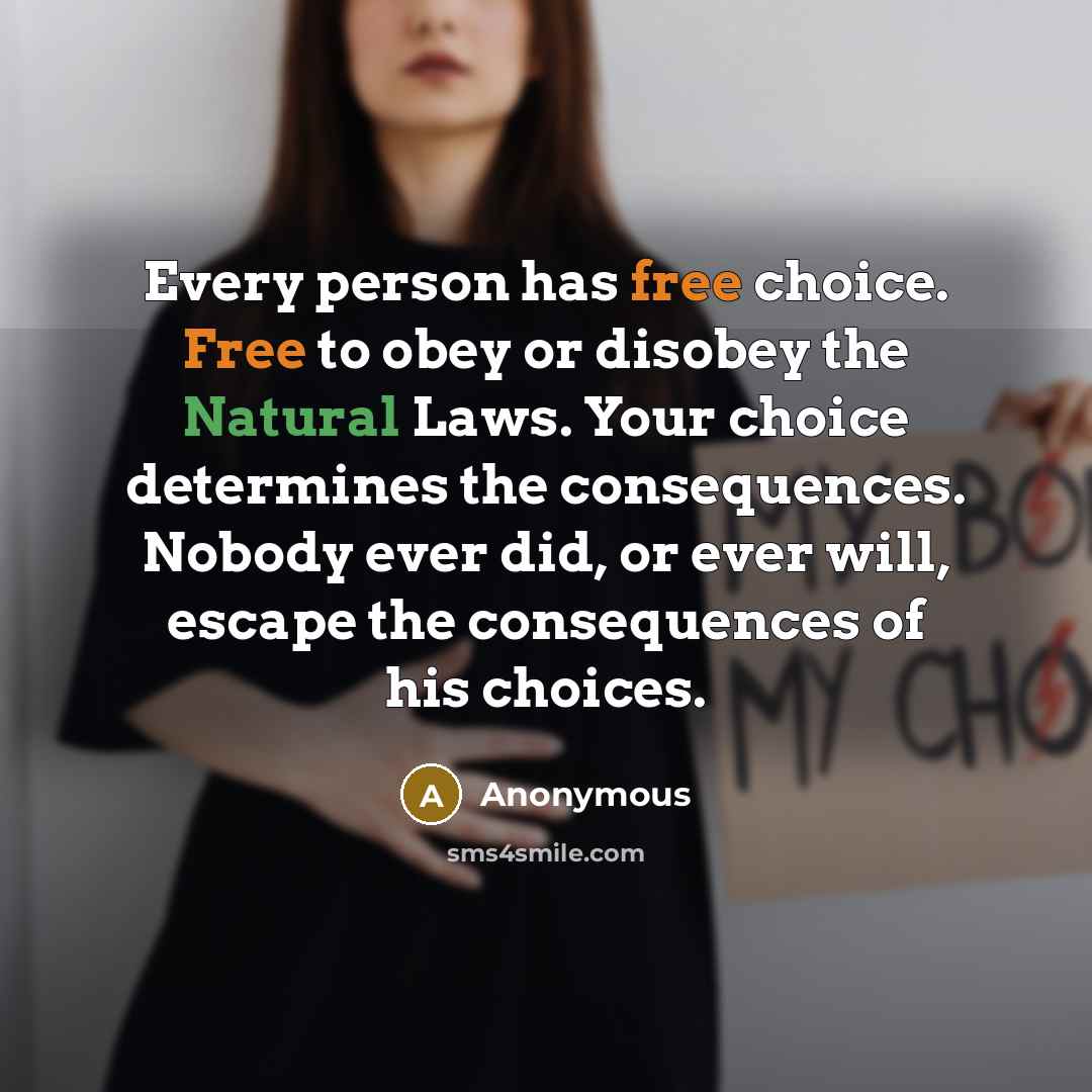 “Every person has free choice. Free to obey or disobey the Natural Laws. Your choice determines the consequences. Nobody ever did, or ever will, escape the consequences of his choices.” quote by Anonymous