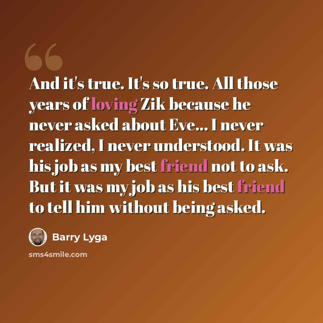 “And it's true. It's so true. All those years of loving Zik because he never asked about Eve... I never realized, I never understood. It was his job as my best friend not to ask. But it was my job as his best friend to tell him without being asked.” quote by Barry Lyga