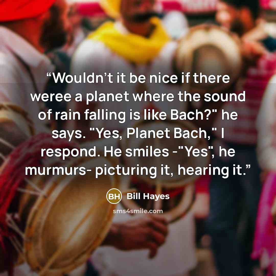 “Wouldn't it be nice if there weree a planet where the sound of rain falling is like Bach?" he says. "Yes, Planet Bach," I respond. He smiles -"Yes", he murmurs- picturing it, hearing it.” quote by Bill Hayes