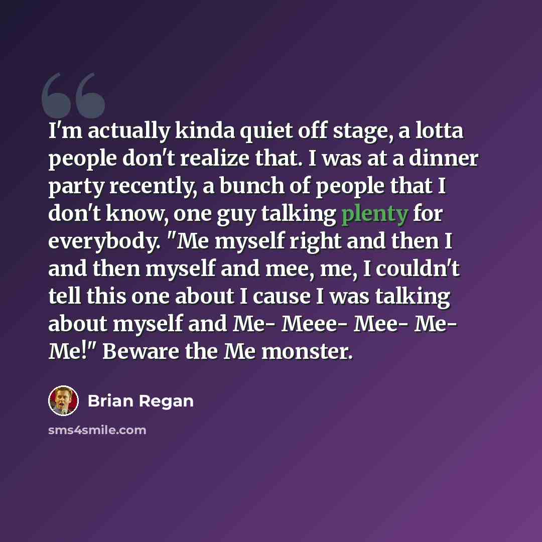 “I'm actually kinda quiet off stage, a lotta people don't realize that. I was at a dinner party recently, a bunch of people that I don't know, one guy talking plenty for everybody. "Me myself right and then I and then myself and mee, me, I couldn't tell this one about I cause I was talking about…” quote by Brian Regan