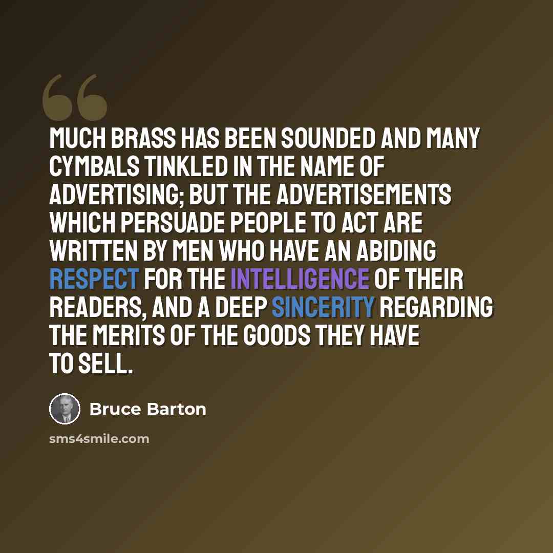 “Much brass has been sounded and many cymbals tinkled in the name of advertising; but the advertisements which persuade people to act are written by men who have an abiding respect for the intelligence of their readers, and a deep sincerity regarding the merits of the goods they have to sell.” quote by Bruce Barton