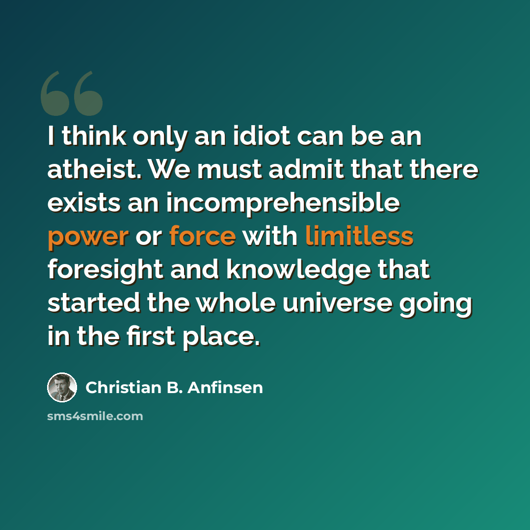 “I think only an idiot can be an atheist. We must admit that there exists an incomprehensible power or force with limitless foresight and knowledge that started the whole universe going in the first place.” quote by Christian B. Anfinsen