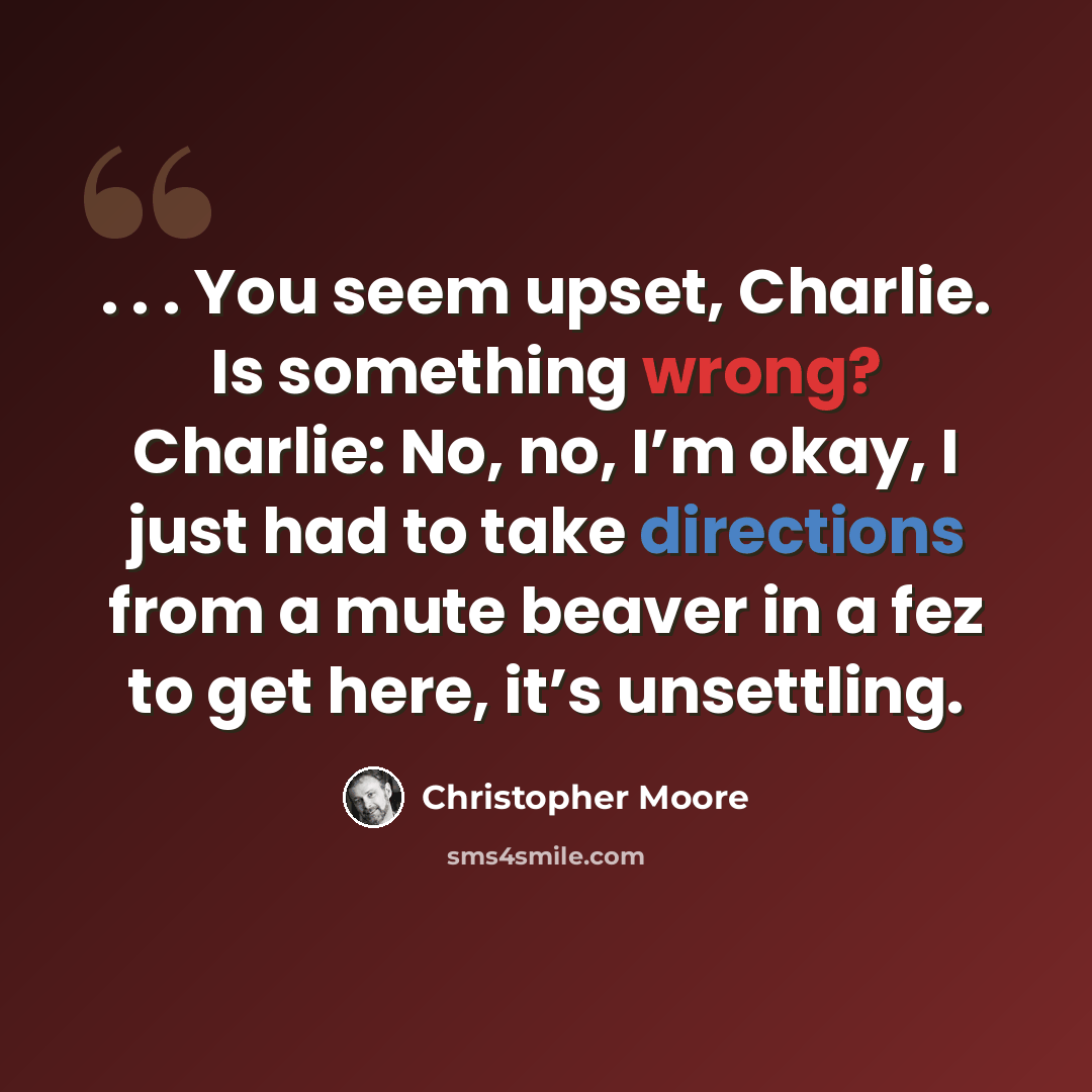 “. . . You seem upset, Charlie. Is something wrong? Charlie: No, no, I’m okay, I just had to take directions from a mute beaver in a fez to get here, it’s unsettling.” quote by Christopher Moore