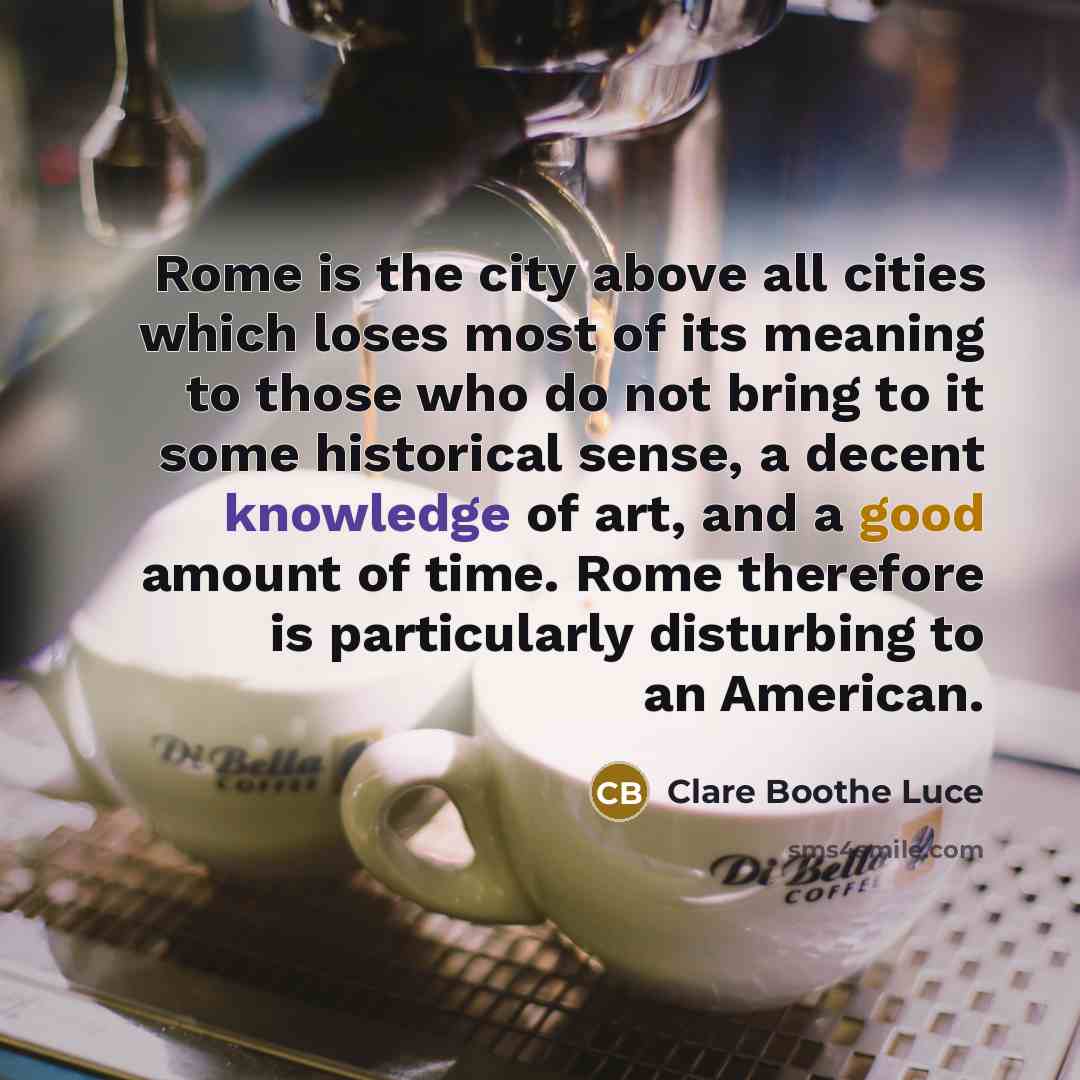 “Rome is the city above all cities which loses most of its meaning to those who do not bring to it some historical sense, a decent knowledge of art, and a good amount of time. Rome therefore is particularly disturbing to an American.” quote by Clare Boothe Luce