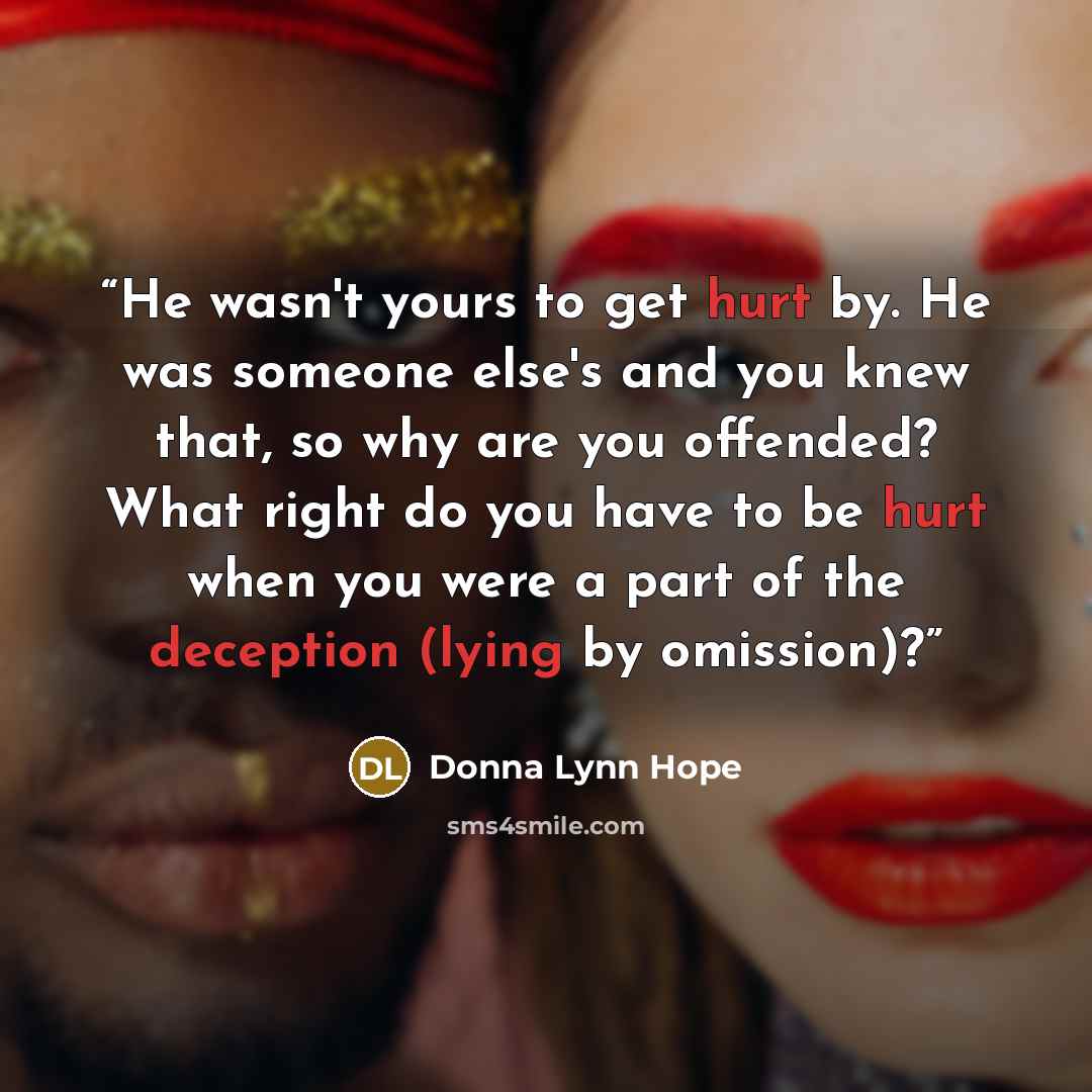 “He wasn't yours to get hurt by. He was someone else's and you knew that, so why are you offended? What right do you have to be hurt when you were a part of the deception (lying by omission)?” quote by Donna Lynn Hope