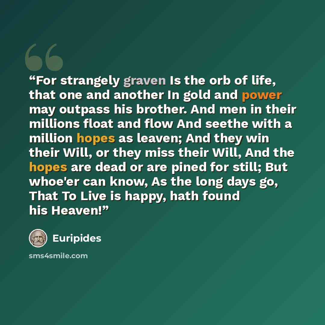 “For strangely graven Is the orb of life, that one and another In gold and power may outpass his brother. And men in their millions float and flow And seethe with a million hopes as leaven; And they win their Will, or they miss their Will, And the hopes are dead or are pined for still; But whoe'er…” quote by Euripides