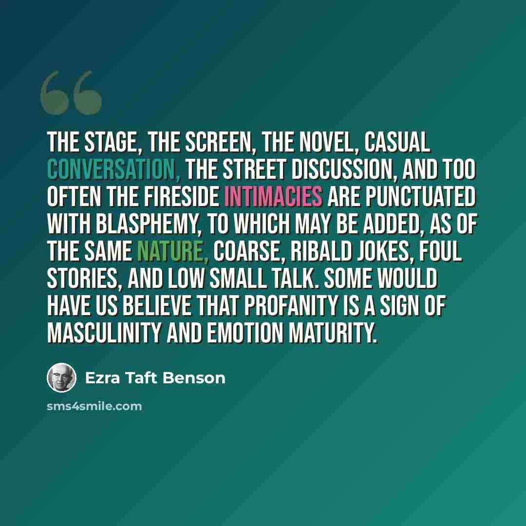 “The stage, the screen, the novel, casual conversation, the street discussion, and too often the fireside intimacies are punctuated with blasphemy, to which may be added, as of the same nature, coarse, ribald jokes, foul stories, and low small talk. Some would have us believe that profanity is a…” quote by Ezra Taft Benson
