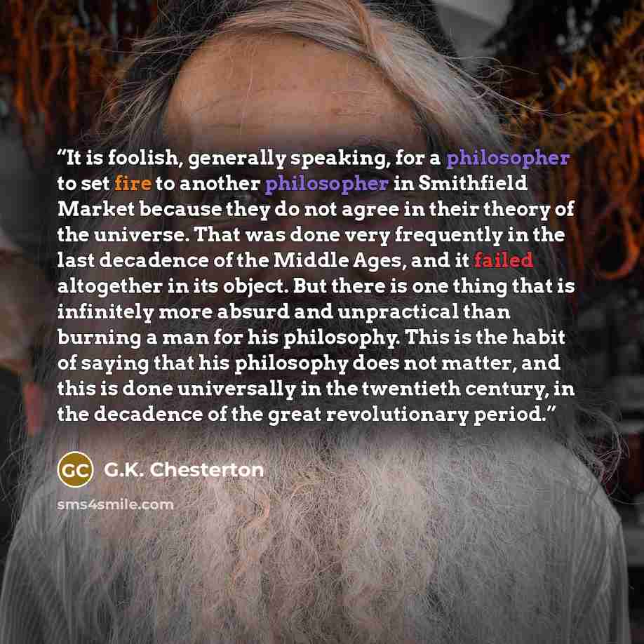 “It is foolish, generally speaking, for a philosopher to set fire to another philosopher in Smithfield Market because they do not agree in their theory of the universe. That was done very frequently in the last decadence of the Middle Ages, and it failed altogether in its object. But there is one…” quote by G.K. Chesterton