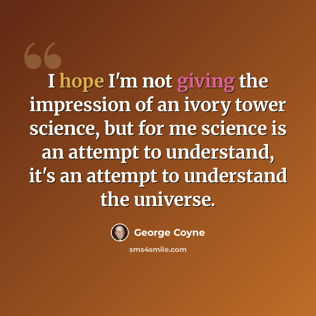 “I hope I'm not giving the impression of an ivory tower science, but for me science is an attempt to understand, it's an attempt to understand the universe.” quote by George Coyne
