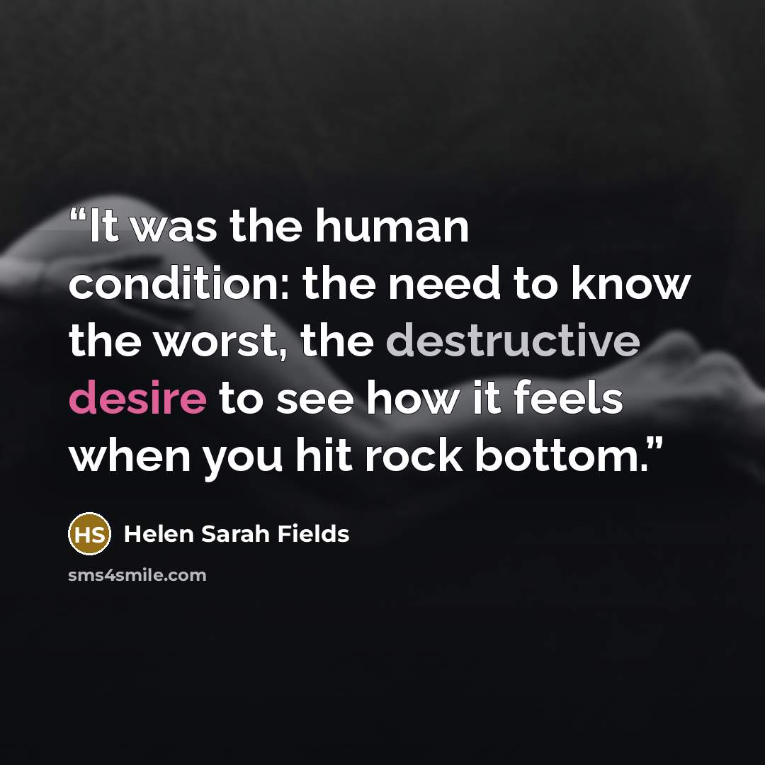 “It was the human condition: the need to know the worst, the destructive desire to see how it feels when you hit rock bottom.” quote by Helen Sarah Fields
