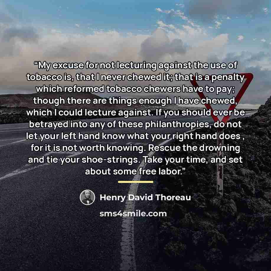 “My excuse for not lecturing against the use of tobacco is, that I never chewed it; that is a penalty which reformed tobacco chewers have to pay; though there are things enough I have chewed, which I could lecture against. If you should ever be betrayed into any of these philanthropies, do not let…” quote by Henry David Thoreau