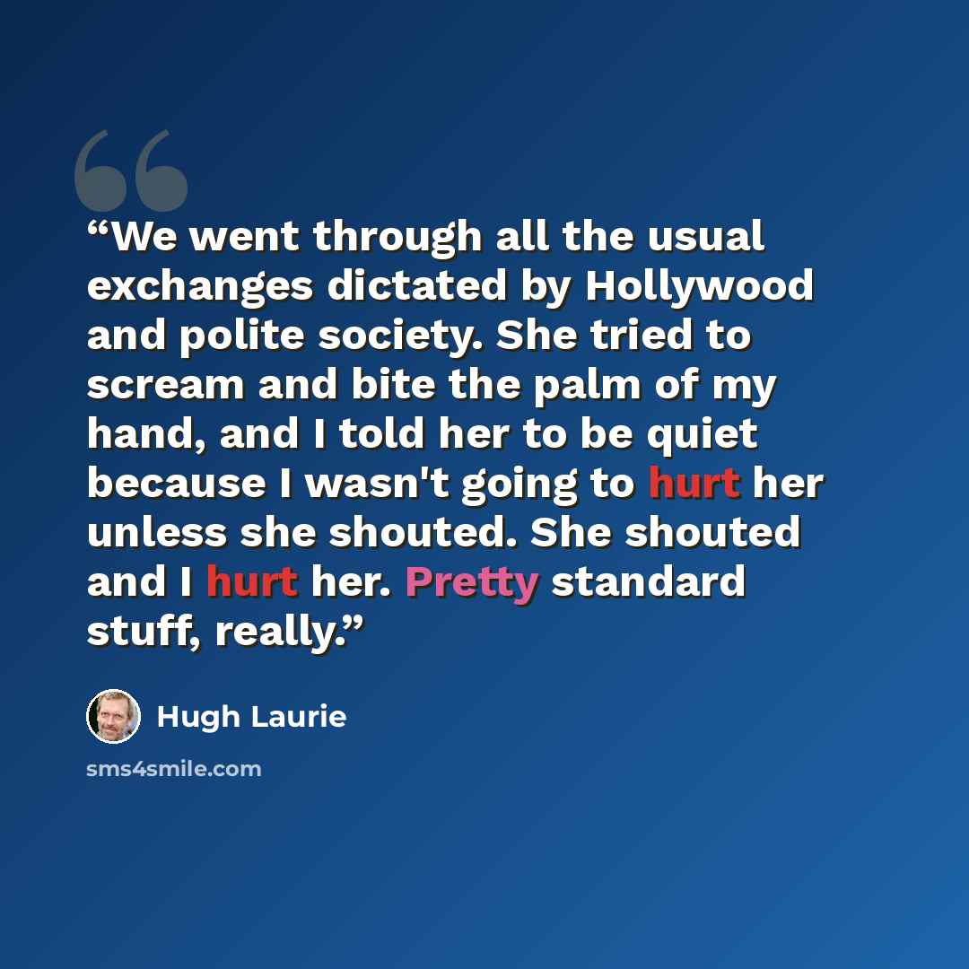 “We went through all the usual exchanges dictated by Hollywood and polite society. She tried to scream and bite the palm of my hand, and I told her to be quiet because I wasn't going to hurt her unless she shouted. She shouted and I hurt her. Pretty standard stuff, really.” quote by Hugh Laurie