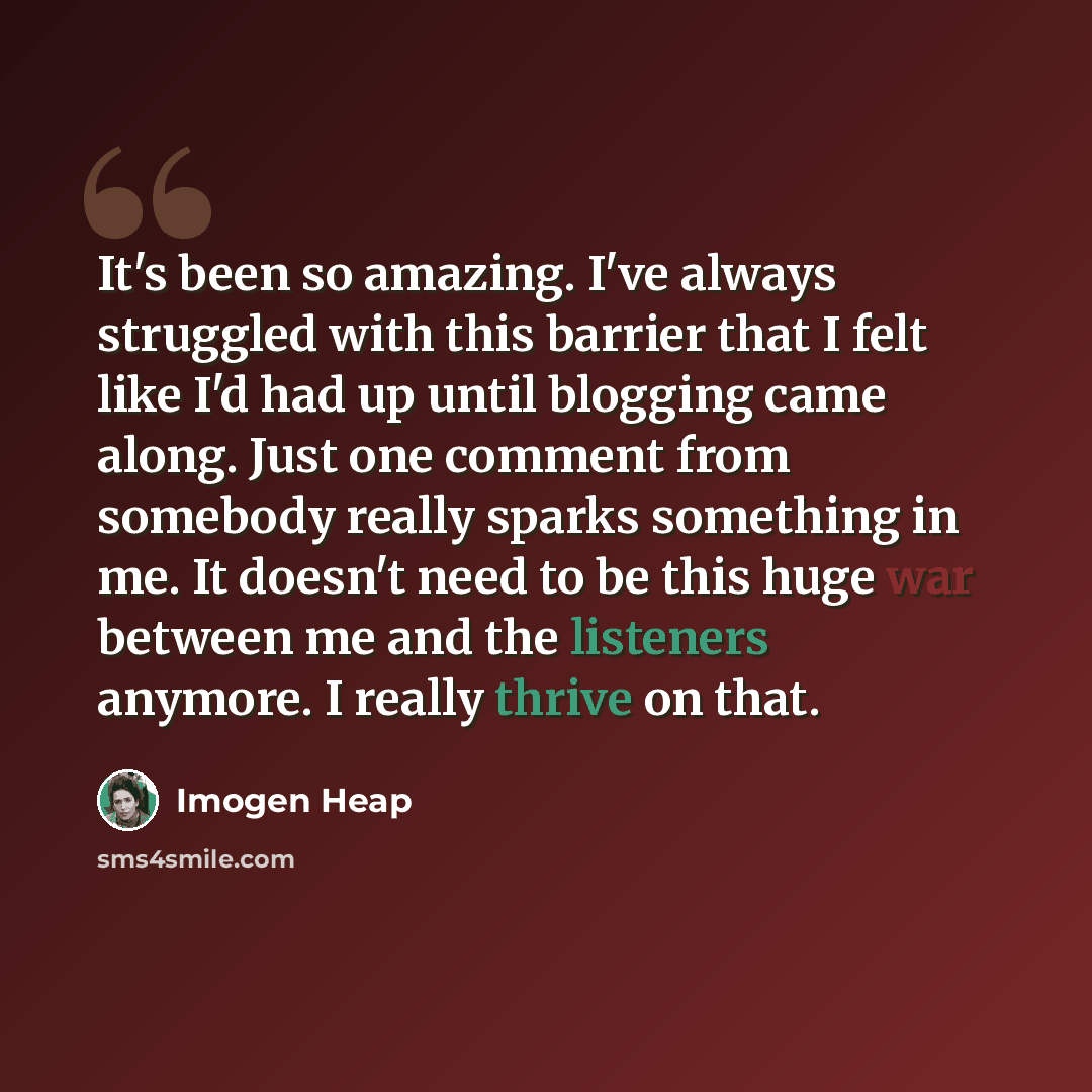 “It's been so amazing. I've always struggled with this barrier that I felt like I'd had up until blogging came along. Just one comment from somebody really sparks something in me. It doesn't need to be this huge war between me and the listeners anymore. I really thrive on that.” quote by Imogen Heap